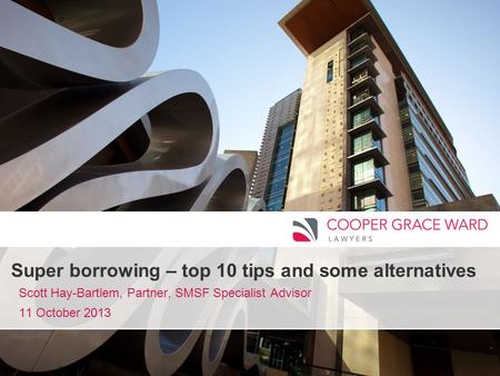 Www.cgw.com.au Super borrowing – top 10 tips and some alternatives Scott Hay-Bartlem, Partner, SMSF Specialist Advisor 11 October 2013.
