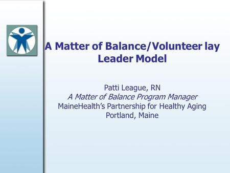 A Matter of Balance/Volunteer lay Leader Model Patti League, RN A Matter of Balance Program Manager MaineHealth’s Partnership for Healthy Aging Portland,
