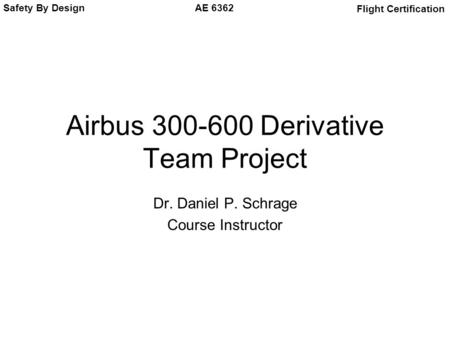 Safety By Design Flight Certification AE 6362 Airbus 300-600 Derivative Team Project Dr. Daniel P. Schrage Course Instructor.
