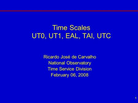 1 Time Scales UT0, UT1, EAL, TAI, UTC Ricardo José de Carvalho National Observatory Time Service Division February 06, 2008.