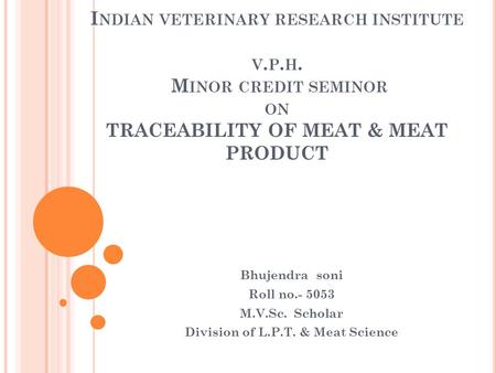 I NDIAN VETERINARY RESEARCH INSTITUTE V. P. H. M INOR CREDIT SEMINOR ON TRACEABILITY OF MEAT & MEAT PRODUCT Bhujendra soni Roll no.- 5053 M.V.Sc. Scholar.