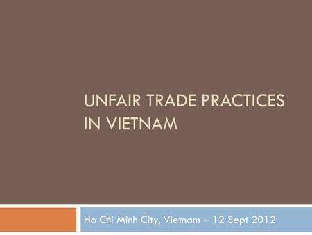 UNFAIR TRADE PRACTICES IN VIETNAM Ho Chi Minh City, Vietnam – 12 Sept 2012.