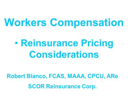 Workers Compensation Reinsurance Pricing Considerations Robert Blanco, FCAS, MAAA, CPCU, ARe SCOR Reinsurance Corp.