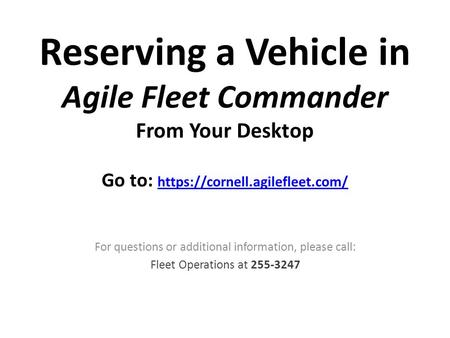 Reserving a Vehicle in Agile Fleet Commander From Your Desktop Go to: https://cornell.agilefleet.com/ https://cornell.agilefleet.com/ For questions or.