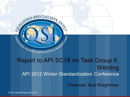 Report to API SC18 on Task Group 6, Welding API 2012 Winter Standardization Conference © 2012 Qualified Specialists, Intl. Chairman: Bud Weightman.