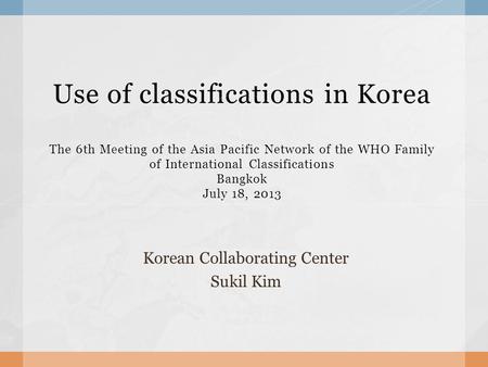 Use of classifications in Korea The 6th Meeting of the Asia Pacific Network of the WHO Family of International Classifications Bangkok July 18, 2013 Korean.