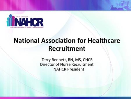 National Association for Healthcare Recruitment Terry Bennett, RN, MS, CHCR Director of Nurse Recruitment NAHCR President.