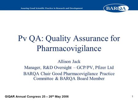 GIQAR Annual Congress 25 – 26 th May 2006 1 Pv QA: Quality Assurance for Pharmacovigilance Allison Jack Manager, R&D Oversight – GCP/PV, Pfizer Ltd BARQA.