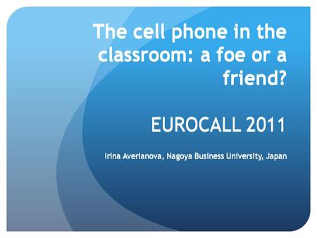 The cell phone in the classroom: a foe or a friend? EUROCALL 2011 Irina Averianova, Nagoya Business University, Japan Irina Averianova, Nagoya Business.
