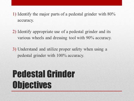 Pedestal Grinder Objectives 1)Identify the major parts of a pedestal grinder with 80% accuracy. 2)Identify appropriate use of a pedestal grinder and its.
