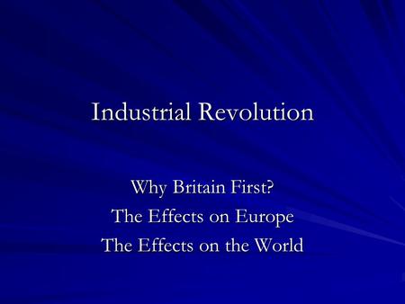 Industrial Revolution Why Britain First? The Effects on Europe The Effects on the World.