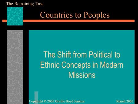 Countries to Peoples The Shift from Political to Ethnic Concepts in Modern Missions March 2005Copyright © 2005 Orville Boyd Jenkins The Remaining Task.