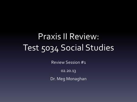 Praxis II Review: Test 5034 Social Studies Review Session #1 02.20.13 Dr. Meg Monaghan.