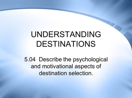 UNDERSTANDING DESTINATIONS 5.04 Describe the psychological and motivational aspects of destination selection.