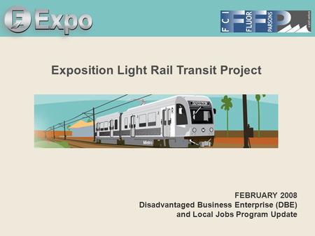 Expo Line Transit Project Exposition Light Rail Transit Project FEBRUARY 2008 Disadvantaged Business Enterprise (DBE) and Local Jobs Program Update.