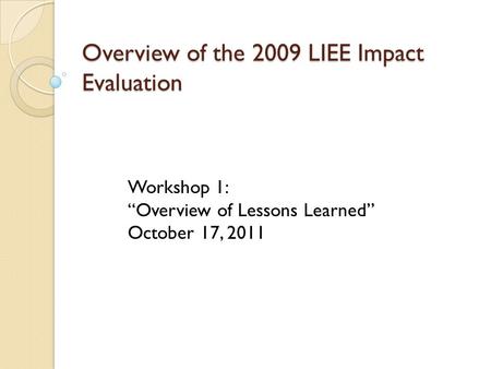 Overview of the 2009 LIEE Impact Evaluation Workshop 1: “Overview of Lessons Learned” October 17, 2011.
