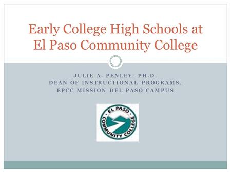 JULIE A. PENLEY, PH.D. DEAN OF INSTRUCTIONAL PROGRAMS, EPCC MISSION DEL PASO CAMPUS Early College High Schools at El Paso Community College.