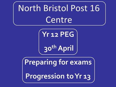 North Bristol Post 16 Centre Yr 12 PEG 30 th April Preparing for exams Progression to Yr 13.