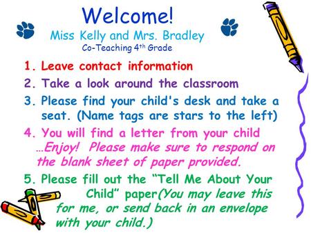 Welcome! Miss Kelly and Mrs. Bradley Co-Teaching 4 th Grade 1.Leave contact information 2.Take a look around the classroom 3.Please find your child's desk.