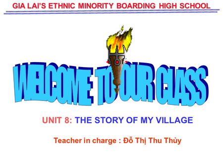 GIA LAI’S ETHNIC MINORITY BOARDING HIGH SCHOOL UNIT 8: THE STORY OF MY VILLAGE Teacher in charge : Đỗ Thị Thu Thủy.