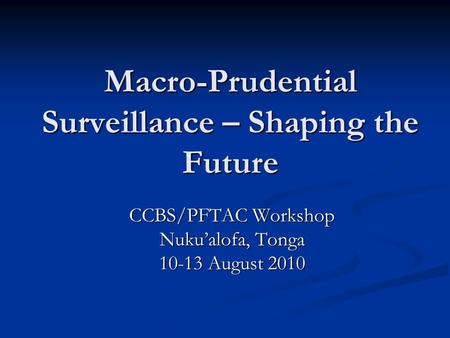 Macro-Prudential Surveillance – Shaping the Future CCBS/PFTAC Workshop Nuku’alofa, Tonga 10-13 August 2010.