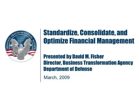 Standardize, Consolidate, and Optimize Financial Management Presented by David M. Fisher Director, Business Transformation Agency Department of Defense.