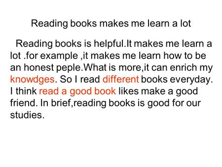 Reading books makes me learn a lot Reading books is helpful.It makes me learn a lot.for example,it makes me learn how to be an honest peple.What is more,it.