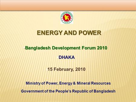 ENERGY AND POWER  Bangladesh Development Forum 2010  DHAKA Ministry of Power, Energy & Mineral Resources Government of the People’s Republic of Bangladesh.