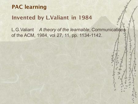PAC learning Invented by L.Valiant in 1984 L.G.ValiantA theory of the learnable, Communications of the ACM, 1984, vol 27, 11, pp. 1134-1142.