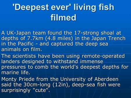 'Deepest ever' living fish filmed A UK-Japan team found the 17-strong shoal at depths of 7.7km (4.8 miles) in the Japan Trench in the Pacific - and captured.