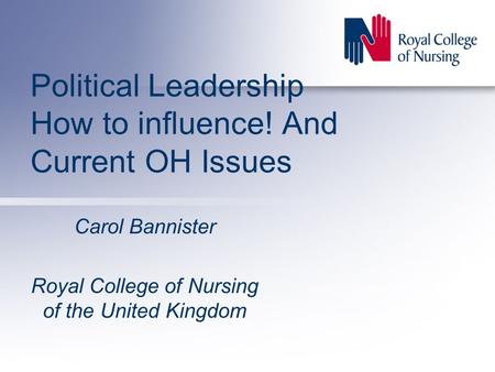 Political Leadership How to influence! And Current OH Issues Carol Bannister Royal College of Nursing of the United Kingdom.