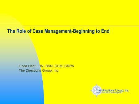 The Role of Case Management-Beginning to End Linda Hanf, RN, BSN, CCM, CRRN The Directions Group, Inc.