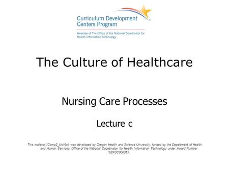 The Culture of Healthcare Nursing Care Processes Lecture c This material (Comp2_Unit6c) was developed by Oregon Health and Science University, funded by.
