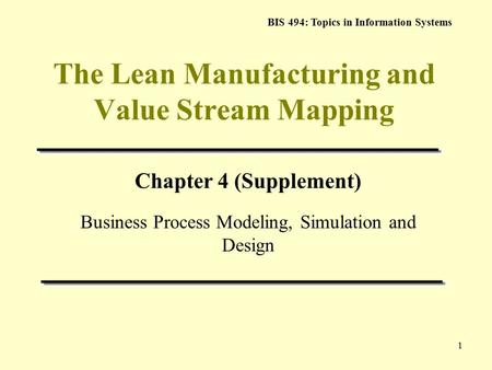 BIS 494: Topics in Information Systems 1 The Lean Manufacturing and Value Stream Mapping Chapter 4 (Supplement) Business Process Modeling, Simulation and.