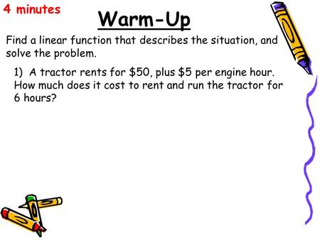 Warm-Up Find a linear function that describes the situation, and solve the problem. 4 minutes 1) A tractor rents for $50, plus $5 per engine hour. How.