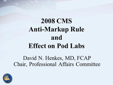 2008 CMS Anti-Markup Rule and Effect on Pod Labs David N. Henkes, MD, FCAP Chair, Professional Affairs Committee.
