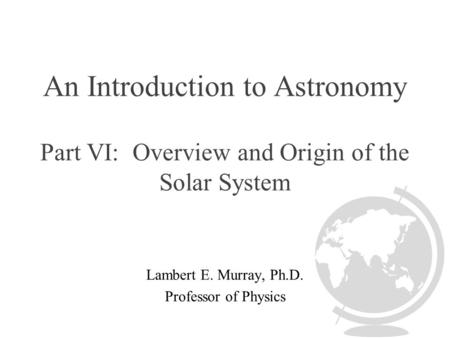 An Introduction to Astronomy Part VI: Overview and Origin of the Solar System Lambert E. Murray, Ph.D. Professor of Physics.