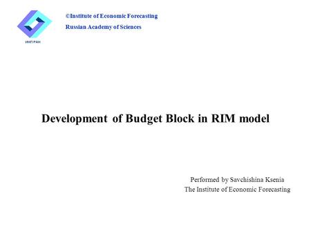 Development of Budget Block in RIM model Performed by Savchishina Ksenia The Institute of Economic Forecasting ©Institute of Economic Forecasting Russian.