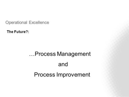 Operational Excellence The Future?: …Process Management and Process Improvement.