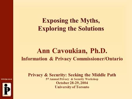 Www.ipc.on.ca Exposing the Myths, Exploring the Solutions Ann Cavoukian, Ph.D. Information & Privacy Commissioner/Ontario Privacy & Security: Seeking the.