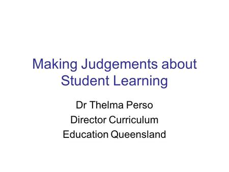 Making Judgements about Student Learning Dr Thelma Perso Director Curriculum Education Queensland.