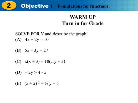 Holt Algebra 2 2 Objective 1 Foundations for functions. WARM UP Turn in for Grade SOLVE FOR Y and describe the graph! (A) 4x + 2y = 10 (B) 5x – 3y = 27.