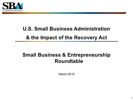 1 U.S. Small Business Administration & the Impact of the Recovery Act Small Business & Entrepreneurship Roundtable March 2010.