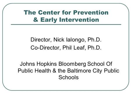 The Center for Prevention & Early Intervention Director, Nick Ialongo, Ph.D. Co-Director, Phil Leaf, Ph.D. Johns Hopkins Bloomberg School Of Public Health.