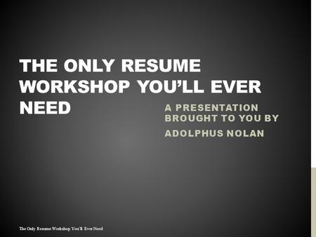 THE ONLY RESUME WORKSHOP YOU’LL EVER NEED A PRESENTATION BROUGHT TO YOU BY ADOLPHUS NOLAN The Only Resume Workshop You’ll Ever Need.