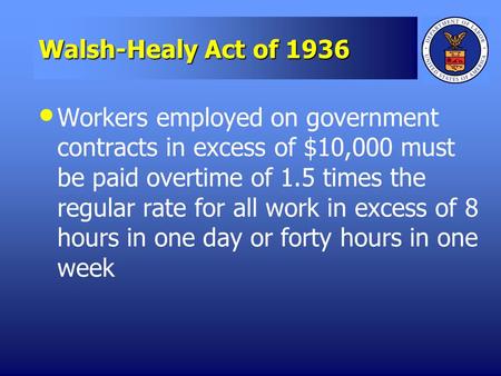 Walsh-Healy Act of 1936 Workers employed on government contracts in excess of $10,000 must be paid overtime of 1.5 times the regular rate for all work.