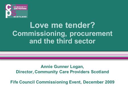 Love me tender? Commissioning, procurement and the third sector Annie Gunner Logan, Director, Community Care Providers Scotland Fife Council Commissioning.