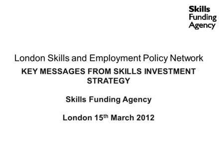 London Skills and Employment Policy Network KEY MESSAGES FROM SKILLS INVESTMENT STRATEGY Skills Funding Agency London 15 th March 2012.