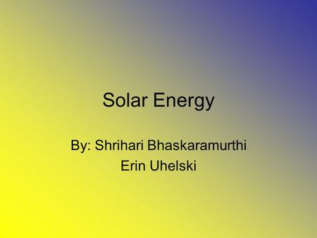 Solar Energy By: Shrihari Bhaskaramurthi Erin Uhelski.