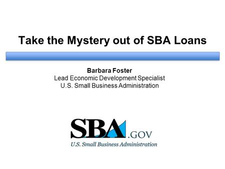 Take the Mystery out of SBA Loans Barbara Foster Lead Economic Development Specialist U.S. Small Business Administration.
